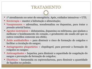 TRATAMENTO
 1º atendimento no setor de emergência. Após, cuidados intensivos = UTI;
 Soroterapia = manter a hidratação e alimentação;
 Vasopressores = adrenalina, noradrenalina ou dopamina, para tratar a
pressão arterial baixa;
 Agentes inotrópicos = dobutamina, dopamina ou milrinona, que ajudam a
melhorar o bombeamento do coração, e geralmente são usado até que os
outros remédios comecem seu efeito;
 Ácido acetilsalicílico = para diminuir o risco de formação de coágulos e
facilitar a circulação do sangue;
 Antiagregantes plaquetários = clopidogrel, para prevenir a formação de
coágulos no sangue;
 Anticoagulantes = heparina, para diminuir a capacidade de coagulação do
sangue e prevenção da formação de coágulos;
 Diuréticos = furosemida ou espironolactona, para diminuir a quantidade
de líquidos no pulmão.
 