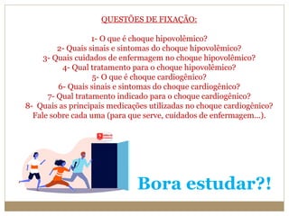 Bora estudar?!
QUESTÕES DE FIXAÇÃO:
1- O que é choque hipovolêmico?
2- Quais sinais e sintomas do choque hipovolêmico?
3- Quais cuidados de enfermagem no choque hipovolêmico?
4- Qual tratamento para o choque hipovolêmico?
5- O que é choque cardiogênico?
6- Quais sinais e sintomas do choque cardiogênico?
7- Qual tratamento indicado para o choque cardiogênico?
8- Quais as principais medicações utilizadas no choque cardiogênico?
Fale sobre cada uma (para que serve, cuidados de enfermagem...).
 