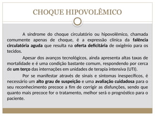 CHOQUE HIPOVOLÊMICO
A síndrome do choque circulatório ou hipovolêmico, chamada
comumente apenas de choque, é a expressão clínica da falência
circulatória aguda que resulta na oferta deficitária de oxigênio para os
tecidos.
Apesar dos avanços tecnológicos, ainda apresenta altas taxas de
mortalidade e é uma condição bastante comum, respondendo por cerca
de um terço das internações em unidades de terapia intensiva (UTI).
Por se manifestar através de sinais e sintomas inespecíficos, é
necessário um alto grau de suspeição e uma avaliação cuidadosa para o
seu reconhecimento precoce a fim de corrigir as disfunções, sendo que
quanto mais precoce for o tratamento, melhor será o prognóstico para o
paciente.
 