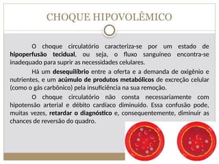 CHOQUE HIPOVOLÊMICO
O choque circulatório caracteriza-se por um estado de
hipoperfusão tecidual, ou seja, o fluxo sanguíneo encontra-se
inadequado para suprir as necessidades celulares.
Há um desequilíbrio entre a oferta e a demanda de oxigênio e
nutrientes, e um acúmulo de produtos metabólicos de excreção celular
(como o gás carbônico) pela insuficiência na sua remoção.
O choque circulatório não consta necessariamente com
hipotensão arterial e débito cardíaco diminuído. Essa confusão pode,
muitas vezes, retardar o diagnóstico e, consequentemente, diminuir as
chances de reversão do quadro.
 