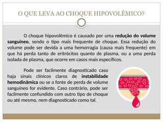 O QUE LEVA AO CHOQUE HIPOVOLÊMICO?
O choque hipovolêmico é causado por uma redução do volume
sanguíneo, sendo o tipo mais frequente de choque. Essa redução do
volume pode ser devida a uma hemorragia (causa mais frequente) em
que há perda tanto de eritrócitos quanto de plasma, ou a uma perda
isolada de plasma, que ocorre em casos mais específicos.
Pode ser facilmente diagnosticado caso
haja sinais clínicos claros de instabilidade
hemodinâmica ou se a fonte de perda de volume
sanguíneo for evidente. Caso contrário, pode ser
facilmente confundido com outro tipo de choque
ou até mesmo, nem diagnosticado como tal.
 