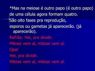 *Mas na meiose é outro papo (é outro papo)
de uma célula agora formam quatro.
São oito fases pra reprodução,
esporos ou gametas já aparecerão. (já
aparecerão).
Refrão: Hei, pra dividir.
Mitose vem aí, mitose vem aí.
Opa!
Hei, pra dividir.
Mitose vem aí, mitose vem aí.
 