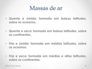 Massas de ar
• Quente e úmida: formada em baixas latitudes,
sobre os oceanos.
• Quente e seca: formada em baixas latitudes, sobre
os continentes.
• Fria e úmida: formada em médias latitudes, sobre
os oceanos.
• Fria e seca: formada em médias e altas latitudes,
sobre os continentes.
Prof. Paulo Dantas
 