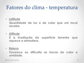 Fatores do clima - temperatura
• Latitude
Quantidade de luz e de calor que um local
recebe.
• Altitude
É a irradiação da superfície terrestre que
aquece a atmosfera.
• Relevo
Favorece ou dificulta as trocas de calor e
umidade.
Prof. Paulo Dantas
 