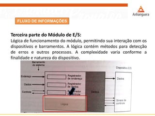 FLUXO DE INFORMAÇÕES
Terceira parte do Módulo de E/S:
Lógica de funcionamento do módulo, permitindo sua interação com os
dispositivos e barramentos. A lógica contém métodos para detecção
de erros e outros processos. A complexidade varia conforme a
finalidade e natureza do dispositivo.
 