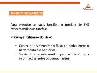 FLUXO DE INFORMAÇÕES
Para executar as suas funções, o módulo de E/S
executa múltiplas tarefas:
 Compatibilização do Fluxo
• Controlar e sincronizar o fluxo de dados entre o
barramento e o periférico;
• Servir de memória auxiliar para o trânsito das
informações entre os componentes
 