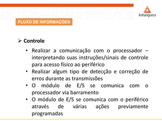 FLUXO DE INFORMAÇÕES
 Controle
• Realizar a comunicação com o processador –
interpretando suas instruções/sinais de controle
para acesso físico ao periférico
• Realizar algum tipo de detecção e correção de
erros durante as transmissões
• O módulo de E/S se comunica com o
processador via barramento
• O módulo de E/S se comunica com o periférico
através de várias ações previamente
programadas
 
