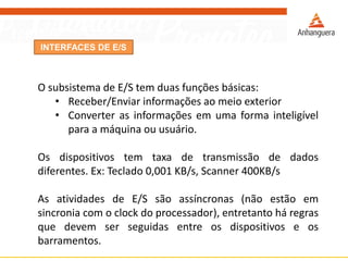 INTERFACES DE E/S
O subsistema de E/S tem duas funções básicas:
• Receber/Enviar informações ao meio exterior
• Converter as informações em uma forma inteligível
para a máquina ou usuário.
Os dispositivos tem taxa de transmissão de dados
diferentes. Ex: Teclado 0,001 KB/s, Scanner 400KB/s
As atividades de E/S são assíncronas (não estão em
sincronia com o clock do processador), entretanto há regras
que devem ser seguidas entre os dispositivos e os
barramentos.
 