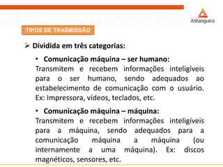 TIPOS DE TRASMISSÃO
 Dividida em três categorias:
• Comunicação máquina – ser humano:
Transmitem e recebem informações inteligíveis
para o ser humano, sendo adequados ao
estabelecimento de comunicação com o usuário.
Ex: Impressora, vídeos, teclados, etc.
• Comunicação máquina – máquina:
Transmitem e recebem informações inteligíveis
para a máquina, sendo adequados para a
comunicação máquina a máquina (ou
internamente a uma máquina). Ex: discos
magnéticos, sensores, etc.
 