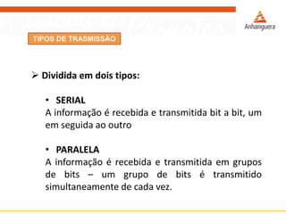 TIPOS DE TRASMISSÃO
 Dividida em dois tipos:
• SERIAL
A informação é recebida e transmitida bit a bit, um
em seguida ao outro
• PARALELA
A informação é recebida e transmitida em grupos
de bits – um grupo de bits é transmitido
simultaneamente de cada vez.
 