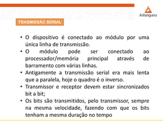 TRASMISSÃO SERIAL
• O dispositivo é conectado ao módulo por uma
única linha de transmissão.
• O módulo pode ser conectado ao
processador/memória principal através de
barramento com várias linhas.
• Antigamente a transmissão serial era mais lenta
que a paralela, hoje o quadro é o inverso.
• Transmissor e receptor devem estar sincronizados
bit a bit;
• Os bits são transmitidos, pelo transmissor, sempre
na mesma velocidade, fazendo com que os bits
tenham a mesma duração no tempo
 