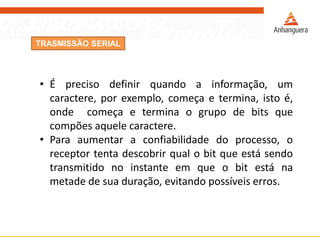 TRASMISSÃO SERIAL
• É preciso definir quando a informação, um
caractere, por exemplo, começa e termina, isto é,
onde começa e termina o grupo de bits que
compões aquele caractere.
• Para aumentar a confiabilidade do processo, o
receptor tenta descobrir qual o bit que está sendo
transmitido no instante em que o bit está na
metade de sua duração, evitando possíveis erros.
 