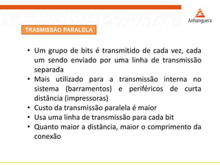 TRASMISSÃO PARALELA
• Um grupo de bits é transmitido de cada vez, cada
um sendo enviado por uma linha de transmissão
separada
• Mais utilizado para a transmissão interna no
sistema (barramentos) e periféricos de curta
distância (impressoras)
• Custo da transmissão paralela é maior
• Usa uma linha de transmissão para cada bit
• Quanto maior a distância, maior o comprimento da
conexão
 