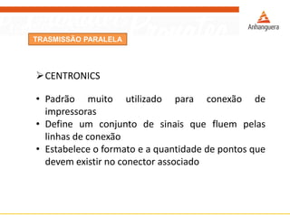 TRASMISSÃO PARALELA
CENTRONICS
• Padrão muito utilizado para conexão de
impressoras
• Define um conjunto de sinais que fluem pelas
linhas de conexão
• Estabelece o formato e a quantidade de pontos que
devem existir no conector associado
 