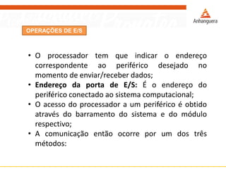 OPERAÇÕES DE E/S
• O processador tem que indicar o endereço
correspondente ao periférico desejado no
momento de enviar/receber dados;
• Endereço da porta de E/S: É o endereço do
periférico conectado ao sistema computacional;
• O acesso do processador a um periférico é obtido
através do barramento do sistema e do módulo
respectivo;
• A comunicação então ocorre por um dos três
métodos:
 