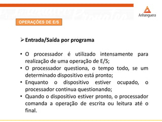 OPERAÇÕES DE E/S
Entrada/Saída por programa
• O processador é utilizado intensamente para
realização de uma operação de E/S;
• O processador questiona, o tempo todo, se um
determinado dispositivo está pronto;
• Enquanto o dispositivo estiver ocupado, o
processador continua questionando;
• Quando o dispositivo estiver pronto, o processador
comanda a operação de escrita ou leitura até o
final.
 