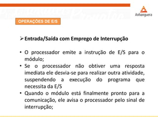 OPERAÇÕES DE E/S
Entrada/Saída com Emprego de Interrupção
• O processador emite a instrução de E/S para o
módulo;
• Se o processador não obtiver uma resposta
imediata ele desvia-se para realizar outra atividade,
suspendendo a execução do programa que
necessita da E/S
• Quando o módulo está finalmente pronto para a
comunicação, ele avisa o processador pelo sinal de
interrupção;
 