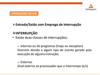 OPERAÇÕES DE E/S
Entrada/Saída com Emprego de Interrupção
INTERRUPÇÃO
• Existe duas classes de interrupções;
– Internas ou de programas (traps ou exception)
Ocorrem devido a algum tipo de evento gerado pela
execução de alguma instrução;
– Externas
Sinal externo ao processador que o interrompe (e/s)
 