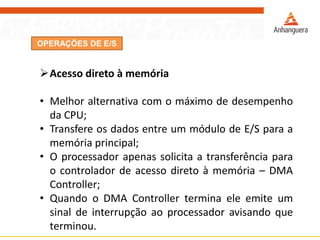 OPERAÇÕES DE E/S
Acesso direto à memória
• Melhor alternativa com o máximo de desempenho
da CPU;
• Transfere os dados entre um módulo de E/S para a
memória principal;
• O processador apenas solicita a transferência para
o controlador de acesso direto à memória – DMA
Controller;
• Quando o DMA Controller termina ele emite um
sinal de interrupção ao processador avisando que
terminou.
 
