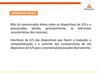 INTERFACES DE E/S
Não há comunicação direta entre os dispositivos de E/S e o
processador, devido, principalmente, às diferentes
características dos mesmos;
Interfaces de E/S são dispositivos que fazem a tradução, a
compatibilização e o controle das características de um
dispositivo de E/S para a memória/processador/barramento.
 