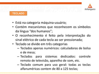 TECLADO
• Está na categoria máquina-usuário;
• Contém mecanismos que reconhecem os símbolos
da língua “dos humanos”;
• O reconhecimento é feito pela interpretação do
sinal elétrico de cada tecla ao ser pressionada;
• Teclado se divide em três categorias
– Teclados apenas numéricos: calculadoras de bolsa
e de mesa;
– Teclados para sistemas dedicados: controle
remoto de televisão, aparelho de som, etc.
– Teclado comum para uso geral: todas as teclas
alfanuméricas contem de 80 a 125 teclas;
 