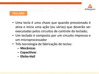 TECLADO
• Uma tecla é uma chave que quando pressionada é
ativa e inicia uma ação (ou várias) que deverão ser
executadas pelos circuitos de controle do teclado;
• Um teclado é composto por um circuito impresso e
um microprocessador
• Três tecnologia de fabricação de teclas:
– Mecânicas
– Capacitivas
– Efeito-Hall
 