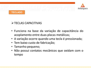 TECLADO
TECLAS CAPACITIVAS
• Funciona na base da variação de capacitância do
acoplamento entre duas placas metálicas;
• A variação ocorre quando uma tecla é pressionada;
• Tem baixo custo de fabricação;
• Tamanho pequeno;
• Não possui contatos mecânicos que oxidam com o
tempo
 