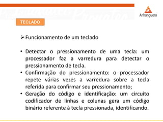 TECLADO
Funcionamento de um teclado
• Detectar o pressionamento de uma tecla: um
processador faz a varredura para detectar o
pressionamento de tecla.
• Confirmação do pressionamento: o processador
repete várias vezes a varredura sobre a tecla
referida para confirmar seu pressionamento;
• Geração do código e identificação: um circuito
codificador de linhas e colunas gera um código
binário referente à tecla pressionada, identificando.
 