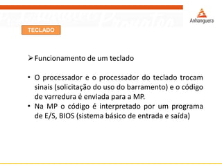 TECLADO
Funcionamento de um teclado
• O processador e o processador do teclado trocam
sinais (solicitação do uso do barramento) e o código
de varredura é enviada para a MP.
• Na MP o código é interpretado por um programa
de E/S, BIOS (sistema básico de entrada e saída)
 