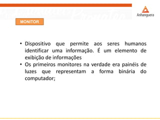 MONITOR
• Dispositivo que permite aos seres humanos
identificar uma informação. É um elemento de
exibição de informações
• Os primeiros monitores na verdade era painéis de
luzes que representam a forma binária do
computador;
 