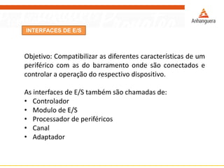 INTERFACES DE E/S
Objetivo: Compatibilizar as diferentes características de um
periférico com as do barramento onde são conectados e
controlar a operação do respectivo dispositivo.
As interfaces de E/S também são chamadas de:
• Controlador
• Modulo de E/S
• Processador de periféricos
• Canal
• Adaptador
 