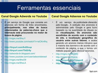 Ferramentas essenciais
Canal Google Adwords no Youtube                 Canal Google Adsense no Youtube

•   É um serviço da Google que consiste em     •    É um serviço de publicidade oferecido
    anúncios em forma de links encontrados,         pelo Google.. A exibição dos anúncios é
    principalmente, nos sites de busca              administrada pelo Google e gera lucro
    relacionados às palavras-chave que o            baseado ou na quantidade de cliques ou
    internauta está procurando no motor de          de visualizações. Os anúncios são
    busca da página                                 escolhidos de acordo com o conteúdo
•   http://migre.me/9hsJ1                           do site, a localização geográfica do
•                                                   usuário entre outros fatores, e acaba
    http://www.youtube.com/watch?v=aiCKmfhqcM0
                                                    gerando um anúncio menos intrusivo que
                                                    a maioria dos banners e de acordo com o
•   http://tinyurl.com/6v85nup                      conteúdo da página, o que o tornou um
•   http://tinyurl.com/75d2r9y                      método popular para oferecer anúncios.
•   http://adwords-br.blogspot.com/             •   http://migre.me/9hsMG
•   http://www.youtube.com/user/adwordsbrasil   •   http://migre.me/9hsUq
•   http://migre.me/9hsO9                       •   http://tinyurl.com/7ckqxn8
•   http://migre.me/9hsLA                       •   http://tinyurl.com/8yv6q4k
 