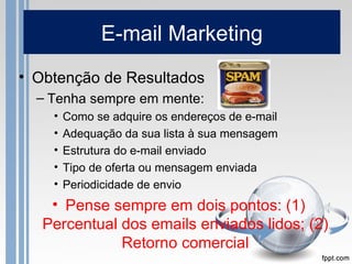E-mail Marketing
• Obtenção de Resultados
  – Tenha sempre em mente:
    •   Como se adquire os endereços de e-mail
    •   Adequação da sua lista à sua mensagem
    •   Estrutura do e-mail enviado
    •   Tipo de oferta ou mensagem enviada
    •   Periodicidade de envio
    • Pense sempre em dois pontos: (1)
   Percentual dos emails enviados lidos; (2)
              Retorno comercial
 