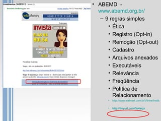• ABEMD -
  www.abemd.org.br/
   – 9 regras simples
      • Ética
      • Registro (Opt-in)
      • Remoção (Opt-out)
      • Cadastro
      • Arquivos anexados
      • Executáveis
      • Relevância
      • Freqüência
      • Política de
        Relacionamento
      •   http://www.walmart.com.br/Vitrine/Instituc

      •   http://tinyurl.com/3p4sxjx
 