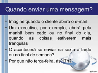 Quando enviar uma mensagem?
• Imagine quando o cliente abrirá o e-mail
• Um executivo, por exemplo, abrirá pela
  manhã bem cedo ou no final do dia,
  quando as coisas estiverem mais
  tranquilas
• O acontecerá se enviar na sexta a tarde
  ou no final de semana?
• Por que não terça-feira, às 17h?
 