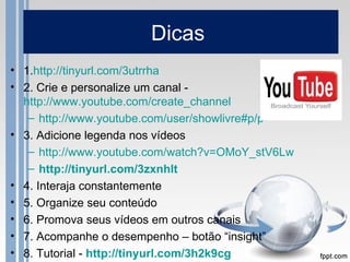 Dicas
• 1.http://tinyurl.com/3utrrha
• 2. Crie e personalize um canal -
  http://www.youtube.com/create_channel
   – http://www.youtube.com/user/showlivre#p/p
• 3. Adicione legenda nos vídeos
   – http://www.youtube.com/watch?v=OMoY_stV6Lw
   – http://tinyurl.com/3zxnhlt
• 4. Interaja constantemente
• 5. Organize seu conteúdo
• 6. Promova seus vídeos em outros canais
• 7. Acompanhe o desempenho – botão “insight”
• 8. Tutorial - http://tinyurl.com/3h2k9cg
 