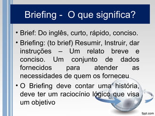 Briefing - O que significa?
• Brief: Do inglês, curto, rápido, conciso.
• Briefing: (to brief) Resumir, Instruir, dar
  instruções – Um relato breve e
  conciso. Um conjunto de dados
  fornecidos       para      atender       as
  necessidades de quem os forneceu
• O Briefing deve contar uma história,
  deve ter um raciocínio lógico que visa
  um objetivo
 