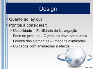 Design
• Quanto ao lay out
• Pontos a considerar:
  – Usabilidade - Facilidade de Navegação
  – Foco no produto – O produt...
