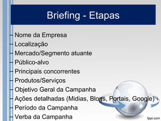 Briefing - Etapas
– Nome da Empresa
– Localização
– Mercado/Segmento atuante
– Público-alvo
– Principais concorrentes
– Produtos/Serviços
– Objetivo Geral da Campanha
– Ações detalhadas (Midias, Blogs, Portais, Google)
– Período da Campanha
– Verba da Campanha
 