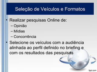Seleção de Veículos e Formatos

• Realizar pesquisas Online de:
  – Opinião
  – Mídias
  – Concorrência
• Selecione os veículos com a audiência
  alinhada ao perfil definido no briefing e
  com os resultados das pesquisas
 