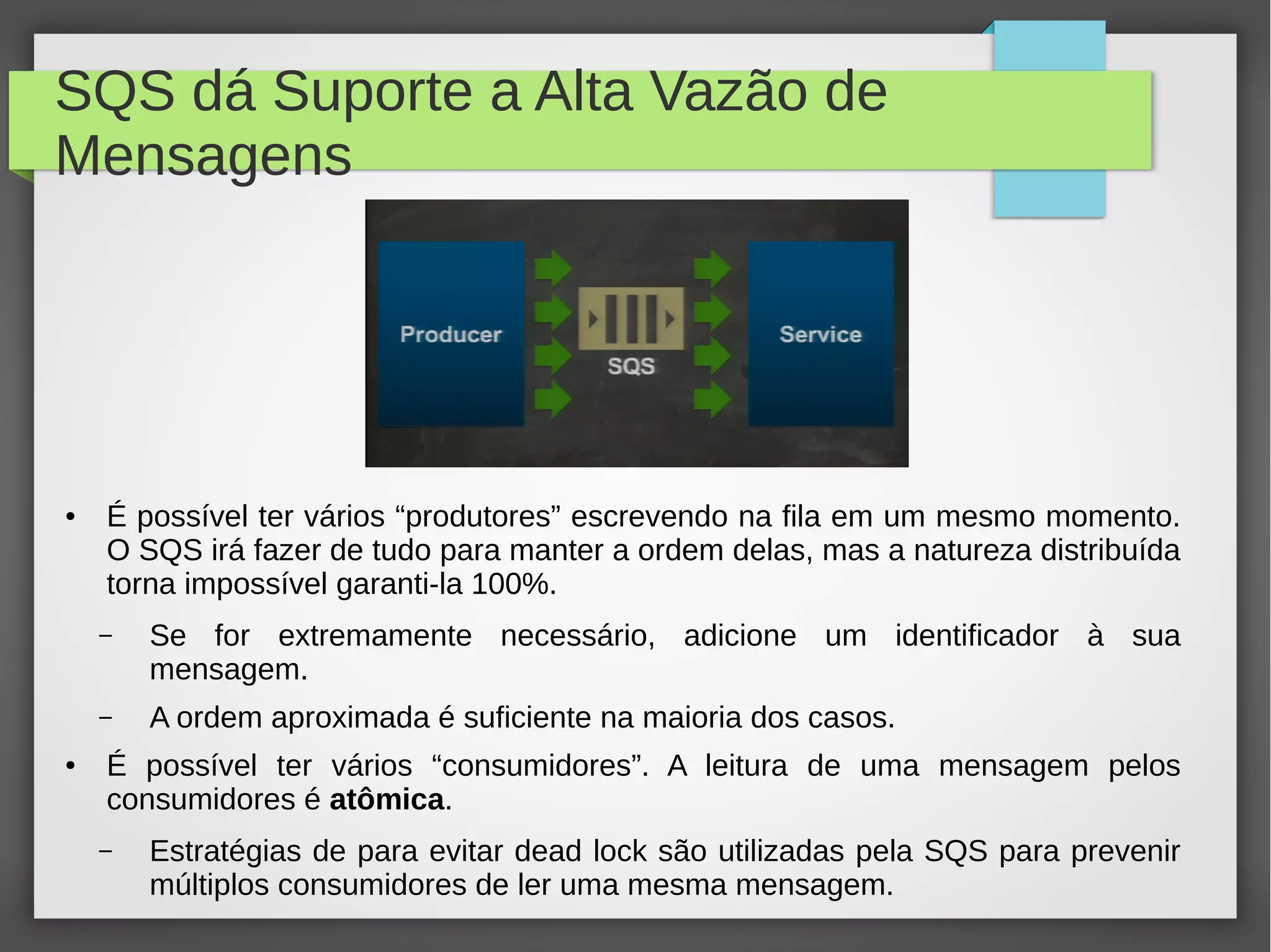 SQS dá Suporte a Alta Vazão de
Mensagens
● É possível ter vários “produtores” escrevendo na fila em um mesmo momento.
O SQS irá fazer de tudo para manter a ordem delas, mas a natureza distribuída
torna impossível garanti-la 100%.
– Se for extremamente necessário, adicione um identificador à sua
mensagem.
– A ordem aproximada é suficiente na maioria dos casos.
● É possível ter vários “consumidores”. A leitura de uma mensagem pelos
consumidores é atômica.
– Estratégias de para evitar dead lock são utilizadas pela SQS para prevenir
múltiplos consumidores de ler uma mesma mensagem.
 