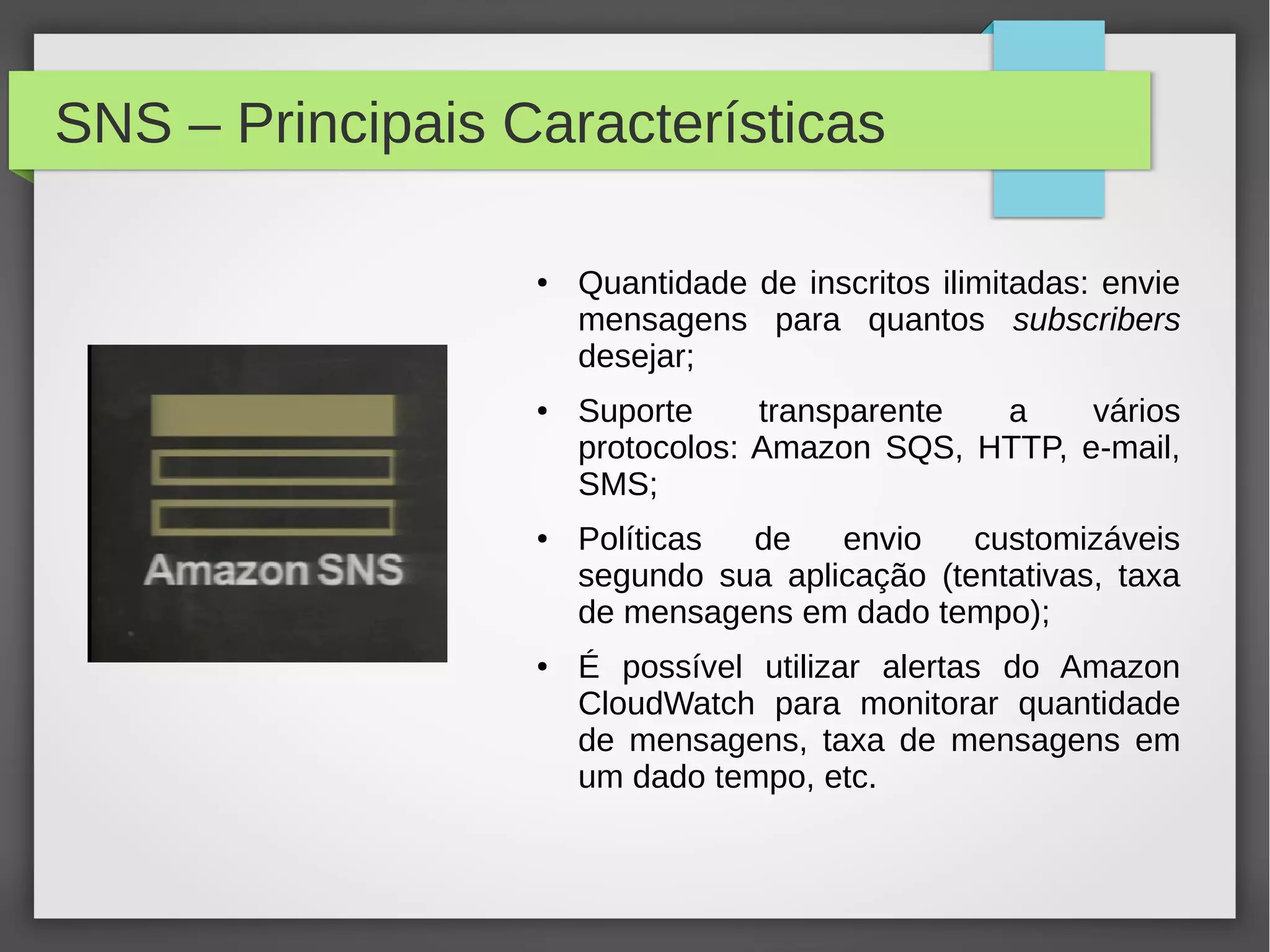 SNS – Principais Características
● Quantidade de inscritos ilimitadas: envie
mensagens para quantos subscribers
desejar;
● Suporte transparente a vários
protocolos: Amazon SQS, HTTP, e-mail,
SMS;
● Políticas de envio customizáveis
segundo sua aplicação (tentativas, taxa
de mensagens em dado tempo);
● É possível utilizar alertas do Amazon
CloudWatch para monitorar quantidade
de mensagens, taxa de mensagens em
um dado tempo, etc.
 