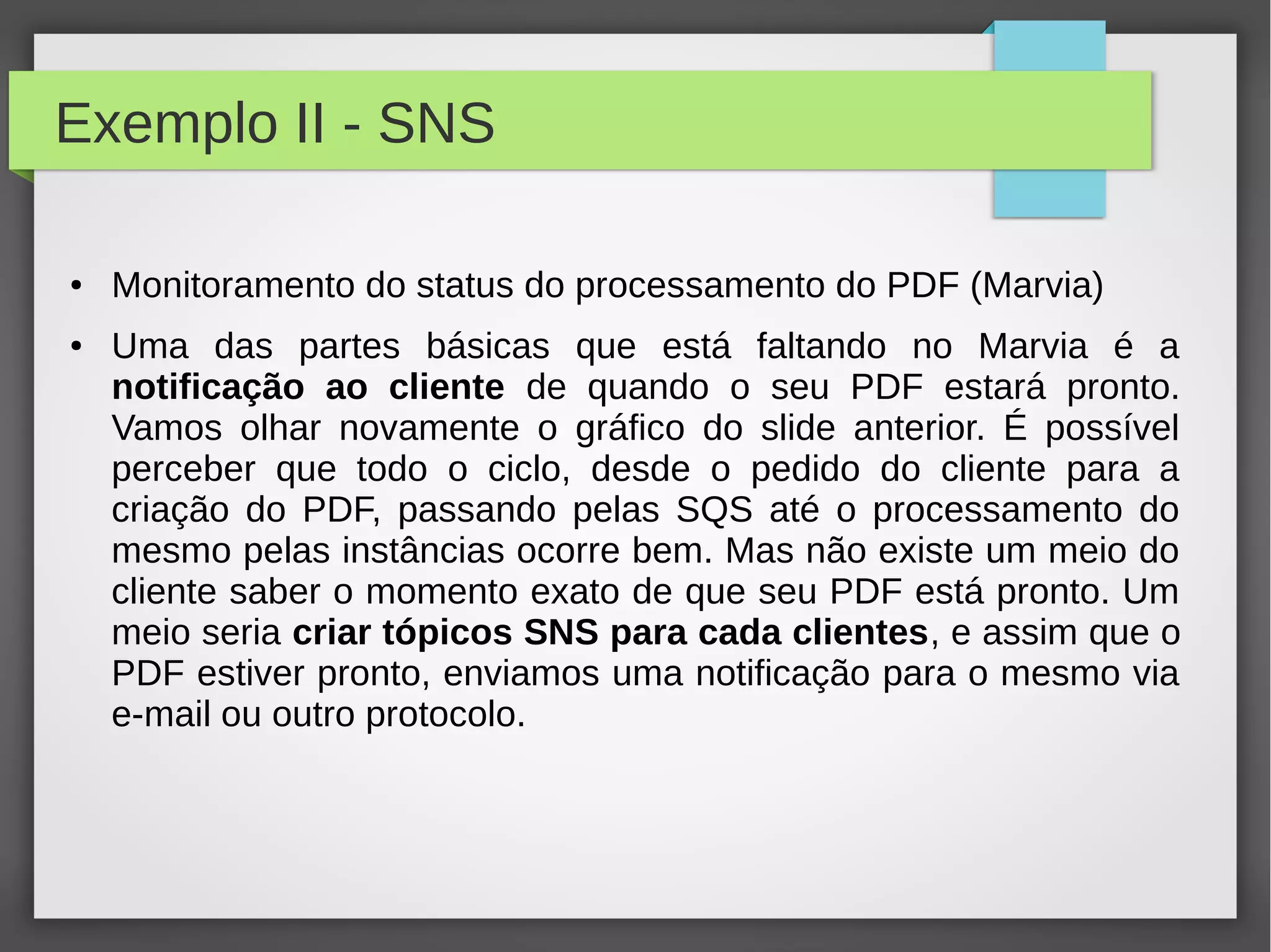 Exemplo II - SNS
● Monitoramento do status do processamento do PDF (Marvia)
● Uma das partes básicas que está faltando no Marvia é a
notificação ao cliente de quando o seu PDF estará pronto.
Vamos olhar novamente o gráfico do slide anterior. É possível
perceber que todo o ciclo, desde o pedido do cliente para a
criação do PDF, passando pelas SQS até o processamento do
mesmo pelas instâncias ocorre bem. Mas não existe um meio do
cliente saber o momento exato de que seu PDF está pronto. Um
meio seria criar tópicos SNS para cada clientes, e assim que o
PDF estiver pronto, enviamos uma notificação para o mesmo via
e-mail ou outro protocolo.
 