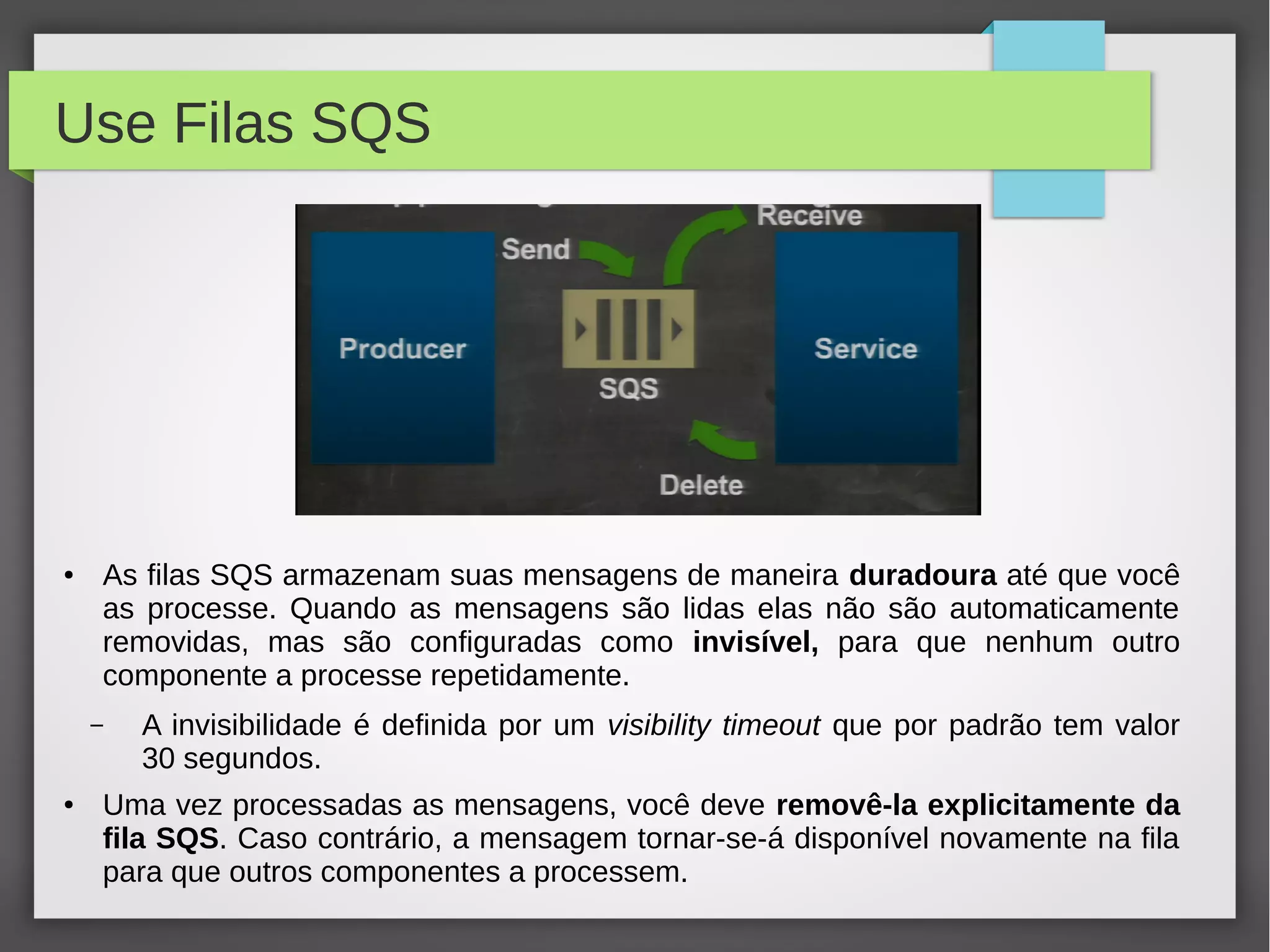 Use Filas SQS
● As filas SQS armazenam suas mensagens de maneira duradoura até que você
as processe. Quando as mensagens são lidas elas não são automaticamente
removidas, mas são configuradas como invisível, para que nenhum outro
componente a processe repetidamente.
– A invisibilidade é definida por um visibility timeout que por padrão tem valor
30 segundos.
● Uma vez processadas as mensagens, você deve removê-la explicitamente da
fila SQS. Caso contrário, a mensagem tornar-se-á disponível novamente na fila
para que outros componentes a processem.
 