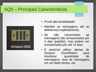 SQS – Principais Características
● Provê alta durabilidade;
● Mantém as mensagens até as
deletarmos explicitamente;
● Se não consumidas as
mensagens são armazenadas por
4 dias (padrão), mas podem ser
armazenadas por até 14 dias;
● É possível utilizar alertas do
Amazon CloudWatch para
monitorar quantidade de
mensagens, taxa de mensagens
em um dado tempo, etc.
 