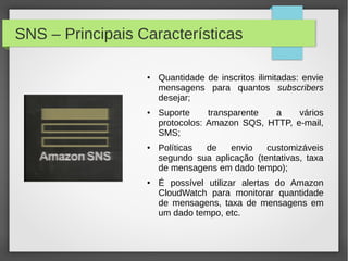 SNS – Principais Características
● Quantidade de inscritos ilimitadas: envie
mensagens para quantos subscribers
desejar;
● Suporte transparente a vários
protocolos: Amazon SQS, HTTP, e-mail,
SMS;
● Políticas de envio customizáveis
segundo sua aplicação (tentativas, taxa
de mensagens em dado tempo);
● É possível utilizar alertas do Amazon
CloudWatch para monitorar quantidade
de mensagens, taxa de mensagens em
um dado tempo, etc.
 