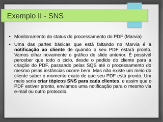 Exemplo II - SNS
● Monitoramento do status do processamento do PDF (Marvia)
● Uma das partes básicas que está faltando no Marvia é a
notificação ao cliente de quando o seu PDF estará pronto.
Vamos olhar novamente o gráfico do slide anterior. É possível
perceber que todo o ciclo, desde o pedido do cliente para a
criação do PDF, passando pelas SQS até o processamento do
mesmo pelas instâncias ocorre bem. Mas não existe um meio do
cliente saber o momento exato de que seu PDF está pronto. Um
meio seria criar tópicos SNS para cada clientes, e assim que o
PDF estiver pronto, enviamos uma notificação para o mesmo via
e-mail ou outro protocolo.
 