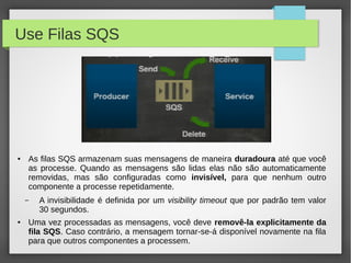 Use Filas SQS
● As filas SQS armazenam suas mensagens de maneira duradoura até que você
as processe. Quando as mensagens são lidas elas não são automaticamente
removidas, mas são configuradas como invisível, para que nenhum outro
componente a processe repetidamente.
– A invisibilidade é definida por um visibility timeout que por padrão tem valor
30 segundos.
● Uma vez processadas as mensagens, você deve removê-la explicitamente da
fila SQS. Caso contrário, a mensagem tornar-se-á disponível novamente na fila
para que outros componentes a processem.
 