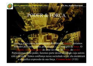 10
PODER & FORÇA
CES-JF | ARQUITETURA E URBANISMO | EPU I | Prof. Msc. Raphael Rodrigues
carros e mais carros muito rápido! Recebemos energia, seríamos
tomados pelo entusiasmo, pela alegria. (…) a alegria da força. O
cândido e ingênuo gozo de estar no meio da força, do poder.
Participamos deste poder, fazemos parte dessa sociedade cuja aurora
está nascendo. Temos confiança nessa sociedade nova; ela encontrará
a magnífica expressão de sua força. Cremos nela! (VIII)
 