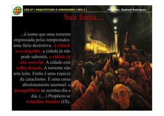 11
Sua força...
...é como que uma torrente
engrossada pelas tempestades:
uma fúria destrutiva. A cidade
se esmigalha, a cidade já não
pode subsistir, a cidade já
CES-JF | ARQUITETURA E URBANISMO | EPU I | Prof. Msc. Raphael Rodrigues
pode subsistir, a cidade já
não convém. A cidade está
velha demais. A torrente não
tem leito. Então é uma espécie
de cataclismo. É uma coisa
absolutamente anormal: o
desequilíbrio se acentua dia a
dia. (…) Propõem-se
remédios tímidos (IX).
 